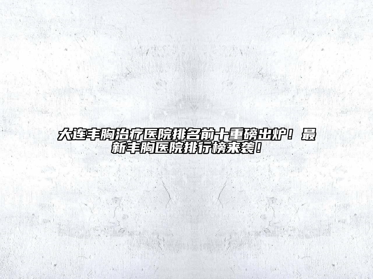 大连丰胸治疗医院排名前十重磅出炉！最新丰胸医院排行榜来袭！