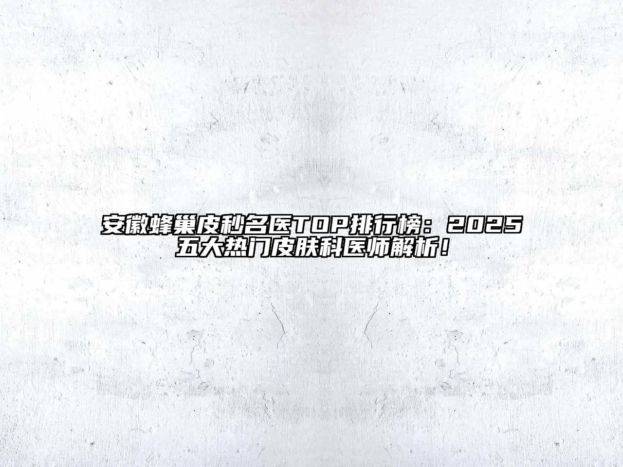 安徽蜂巢皮秒名医TOP排行榜：2025五大热门皮肤科医师解析！