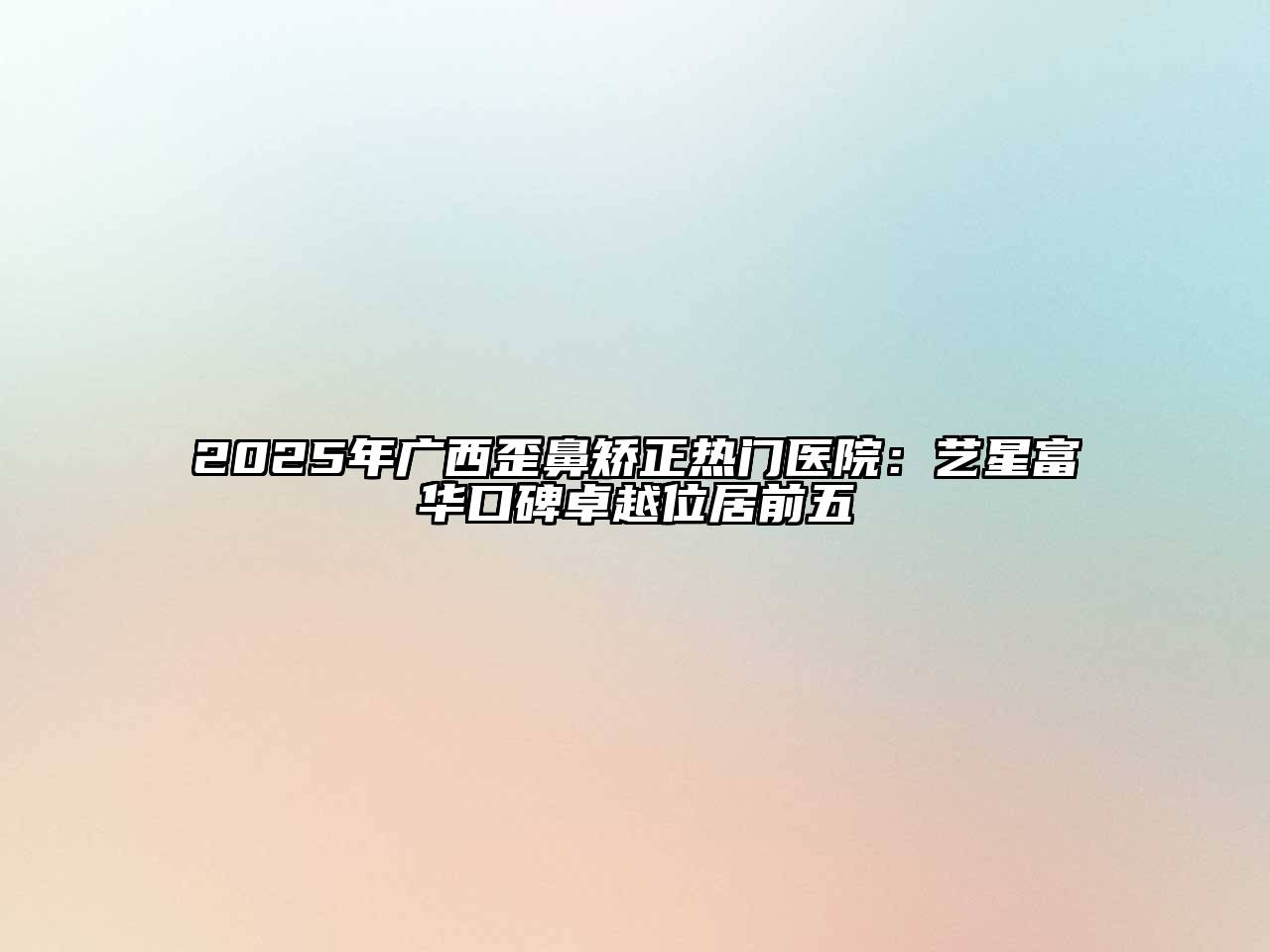 2025年广西歪鼻矫正热门医院：艺星富华口碑卓越位居前五
