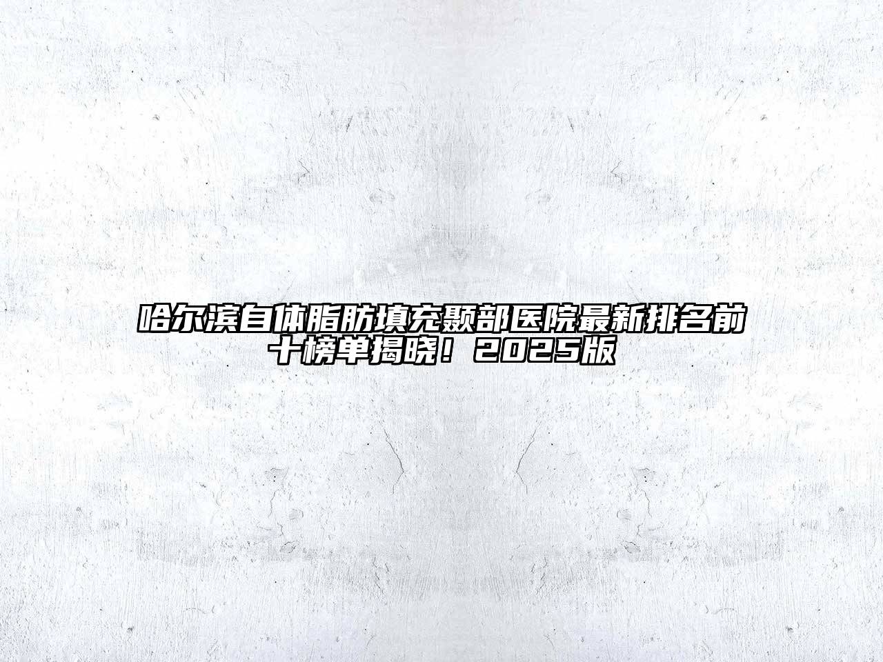 哈尔滨自体脂肪填充颞部医院最新排名前十榜单揭晓！2025版