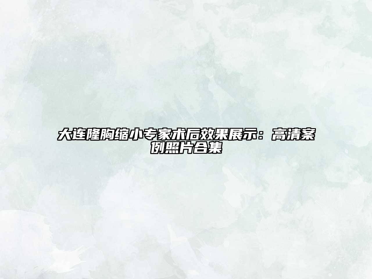 大连隆胸缩小专家术后效果展示：高清案例照片合集