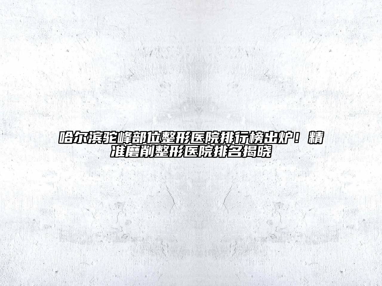 哈尔滨驼峰部位整形医院排行榜出炉！精准磨削整形医院排名揭晓