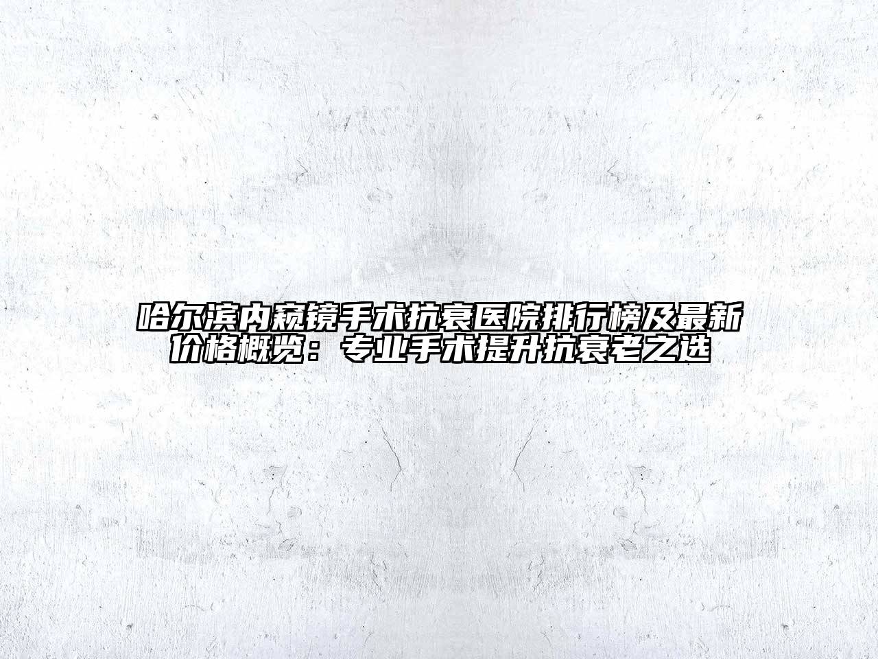 哈尔滨内窥镜手术抗衰医院排行榜及最新价格概览：专业手术提升抗衰老之选