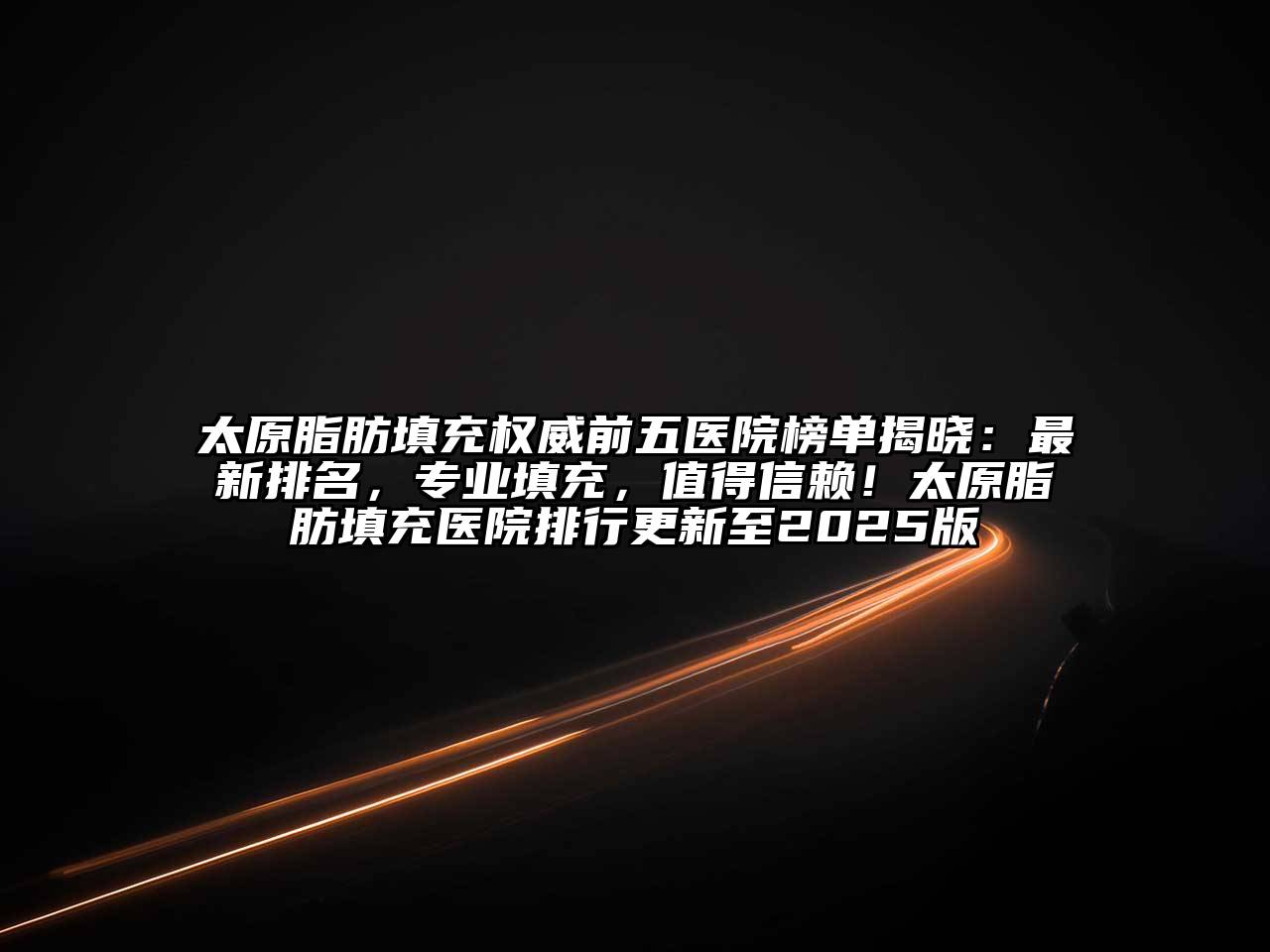 太原脂肪填充权威前五医院榜单揭晓：最新排名，专业填充，值得信赖！太原脂肪填充医院排行更新至2025版