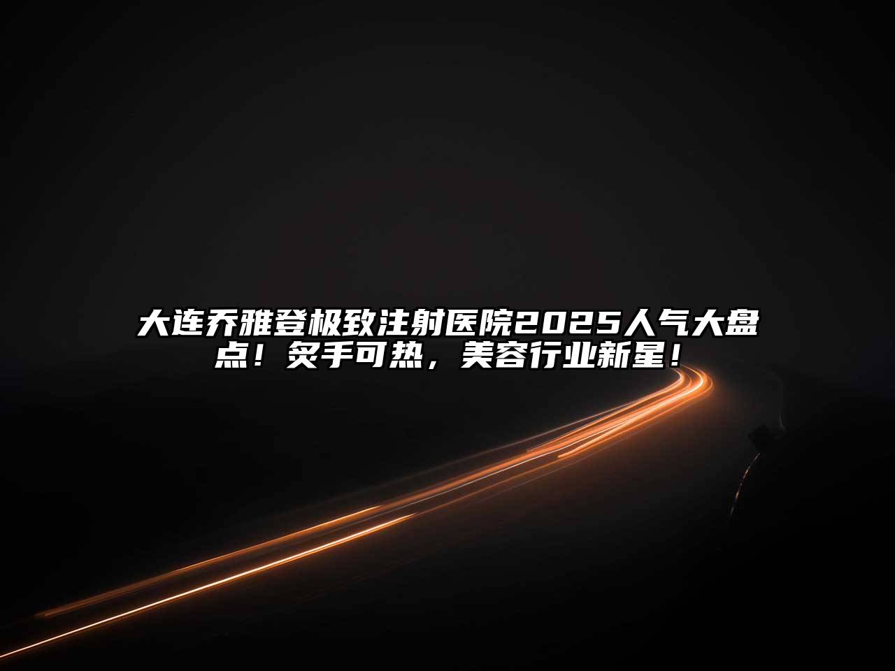 大连乔雅登极致注射医院2025人气大盘点！炙手可热，美容行业新星！