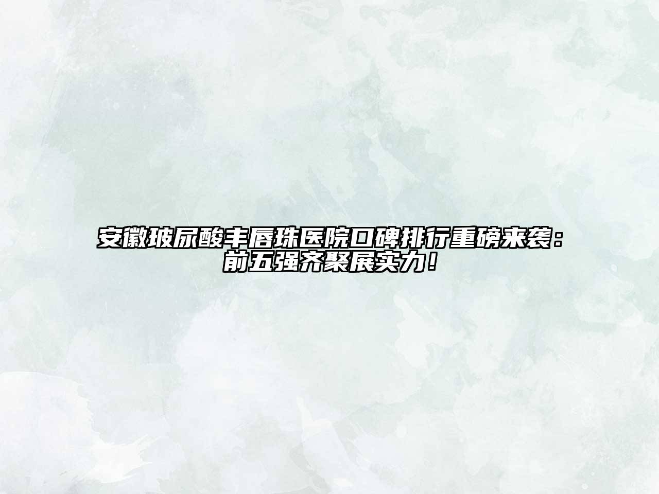安徽玻尿酸丰唇珠医院口碑排行重磅来袭：前五强齐聚展实力！