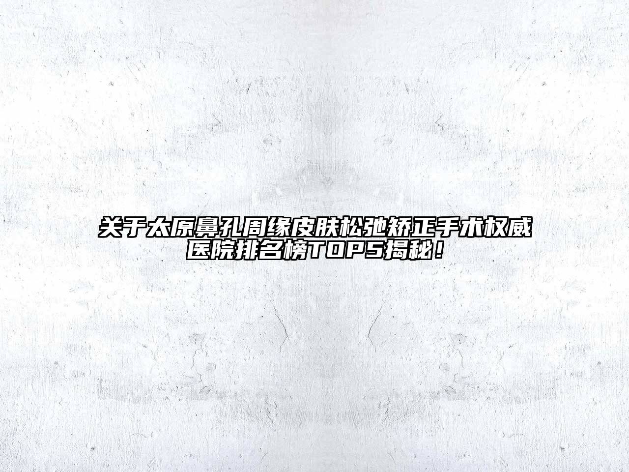 太原鼻孔周缘皮肤松弛矫正手术权威医院排名榜TOP5揭秘！