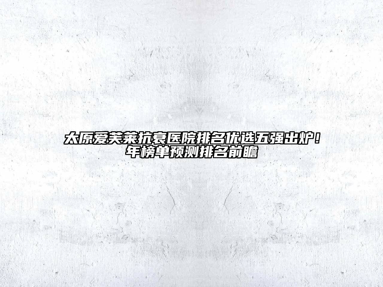 太原爱芙莱抗衰医院排名优选五强出炉！年榜单预测排名前瞻