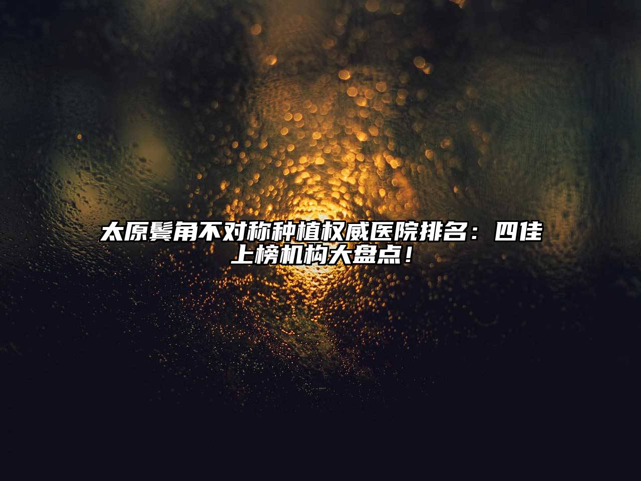 太原鬓角不对称种植权威医院排名：四佳上榜机构大盘点！