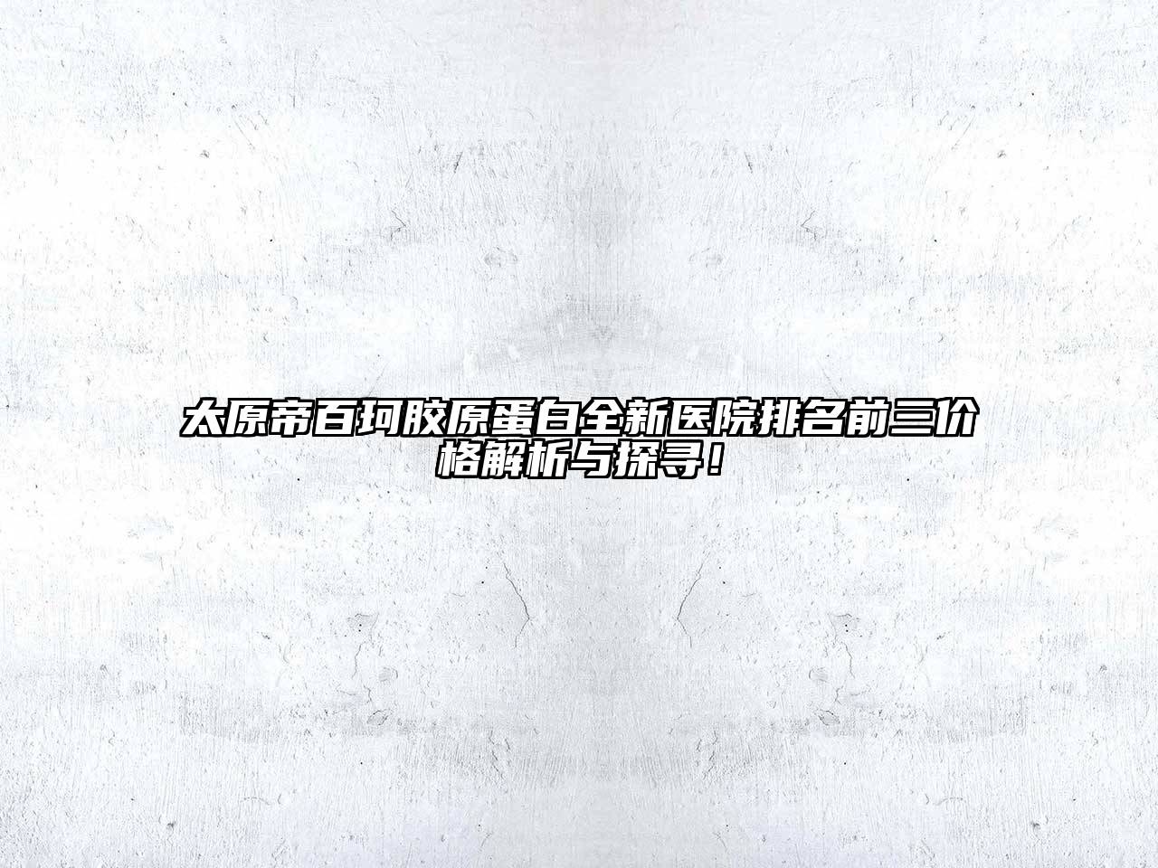 太原帝百珂胶原蛋白全新医院排名前三价格解析与探寻！