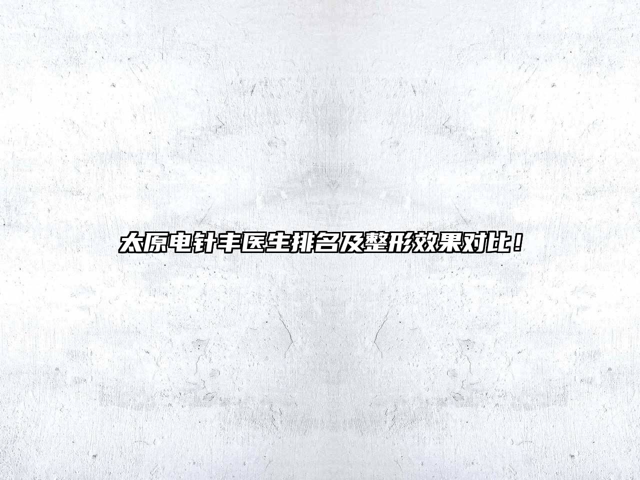 太原电针丰医生排名及整形效果对比！