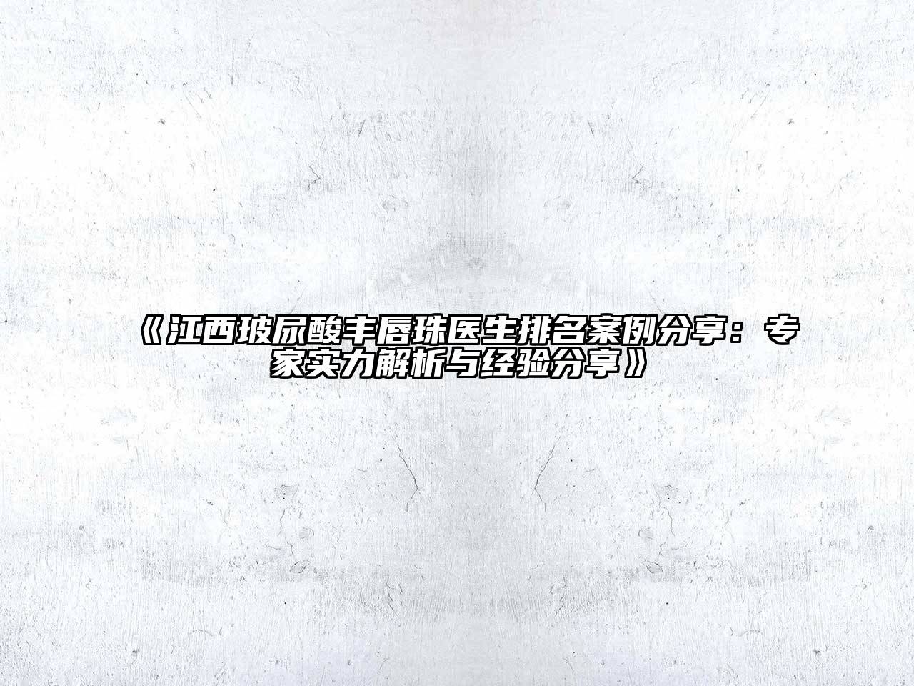 江西玻尿酸丰唇珠医生排名案例分享：专家实力解析与经验分享