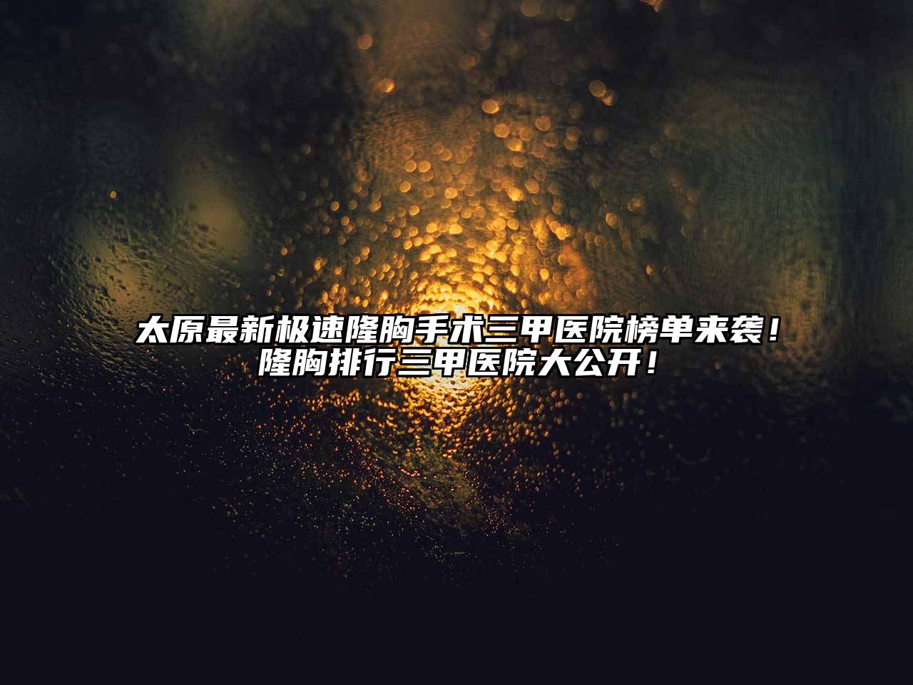 太原最新极速隆胸手术三甲医院榜单来袭！隆胸排行三甲医院大公开！