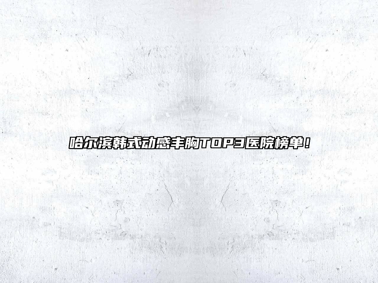 哈尔滨韩式动感丰胸TOP3医院榜单！