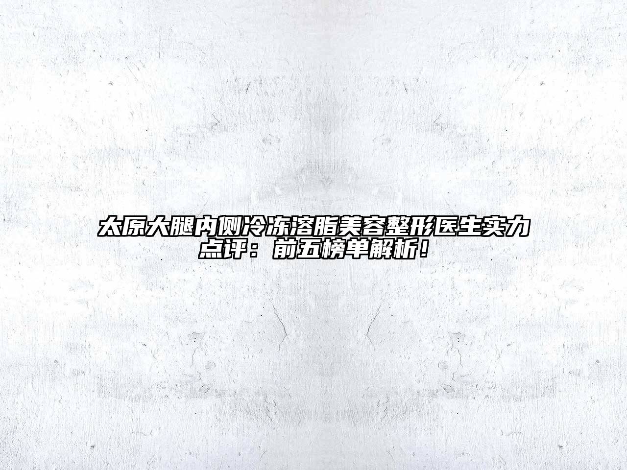 太原大腿内侧冷冻溶脂美容整形医生实力点评：前五榜单解析！