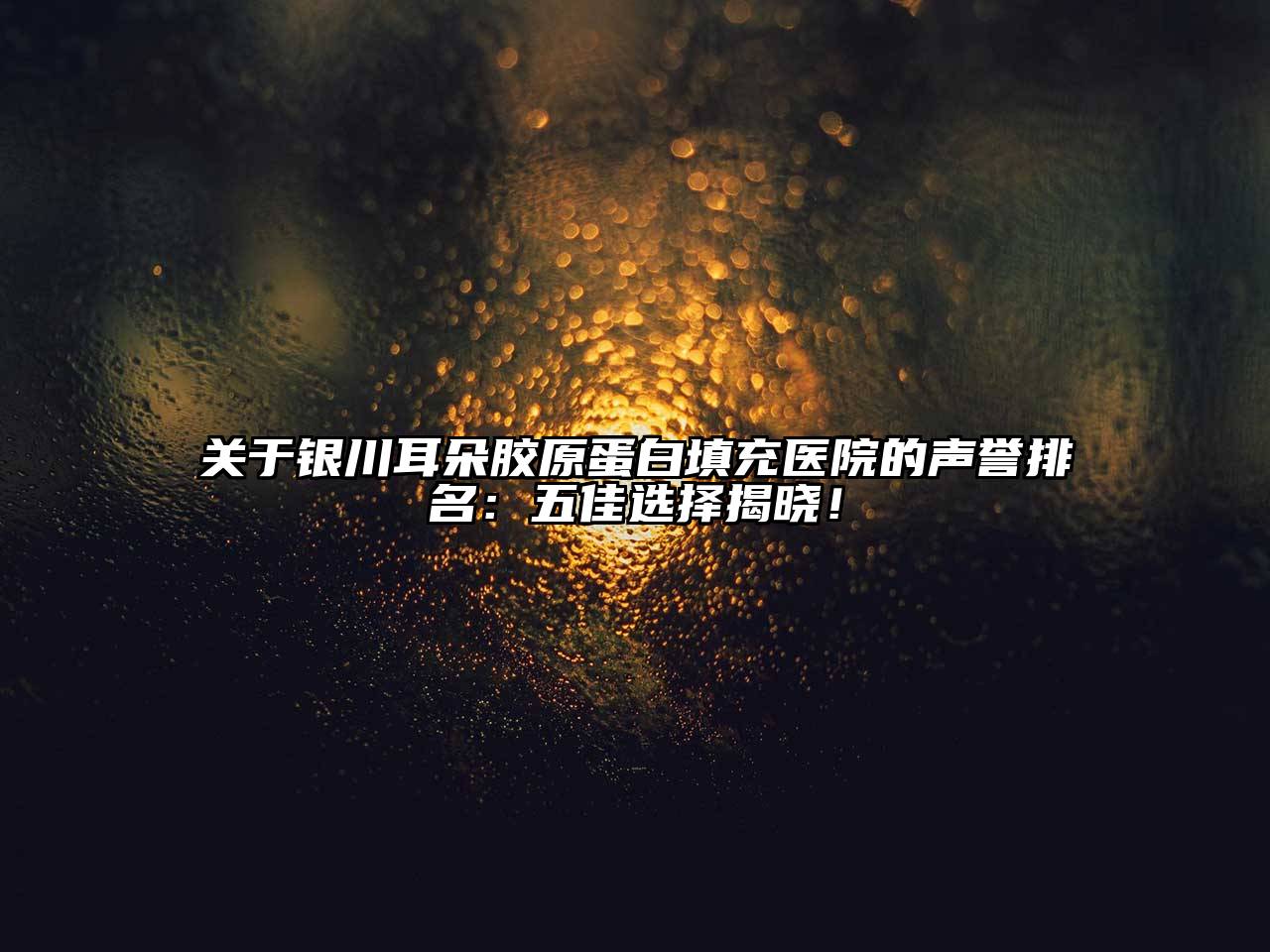银川耳朵胶原蛋白填充医院的声誉排名：五佳选择揭晓！