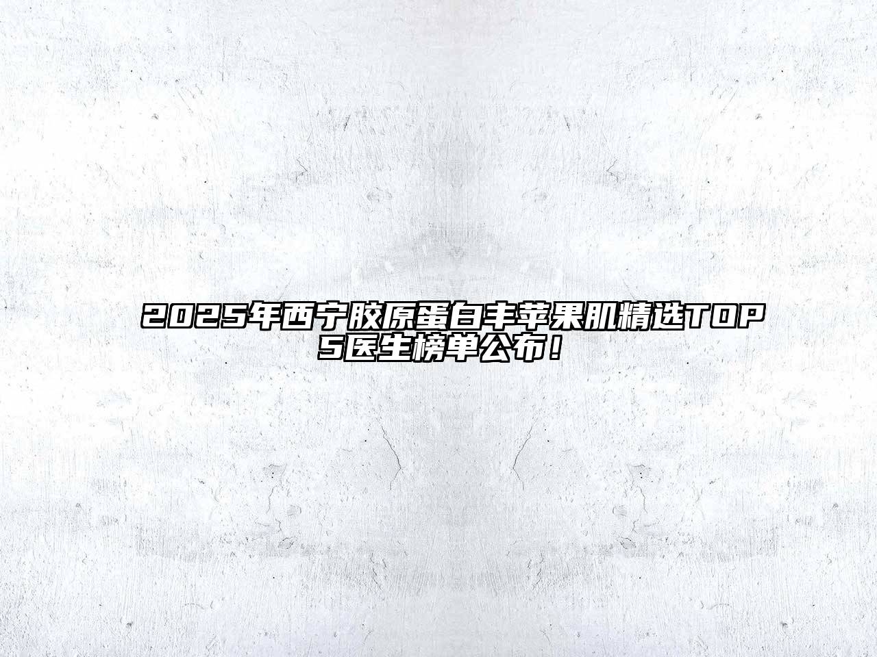 2025年西宁胶原蛋白丰苹果肌精选TOP5医生榜单公布！