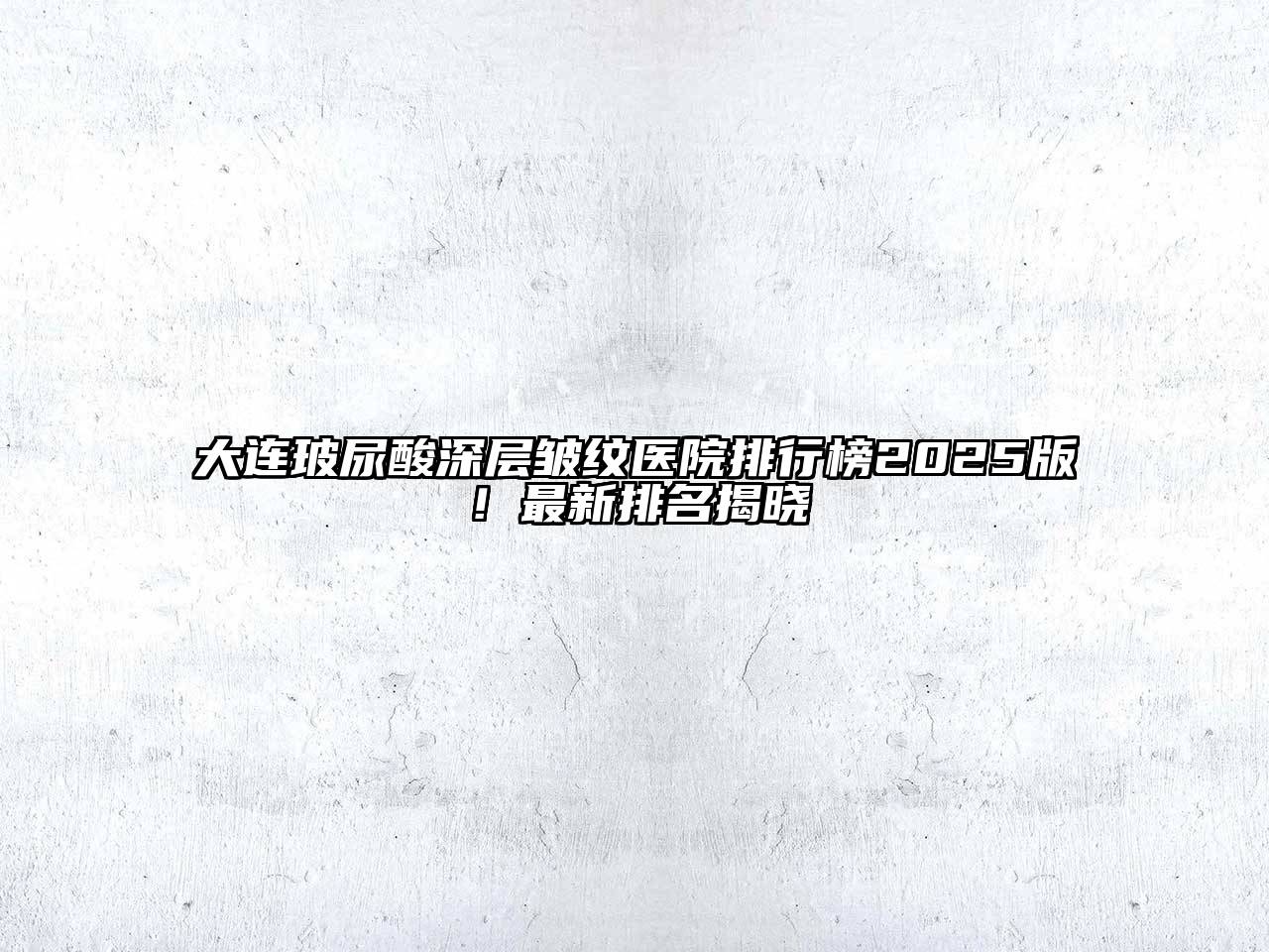 大连玻尿酸深层皱纹医院排行榜2025版！最新排名揭晓