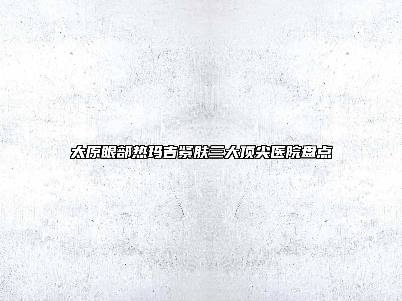 太原眼部热玛吉紧肤三大顶尖医院盘点