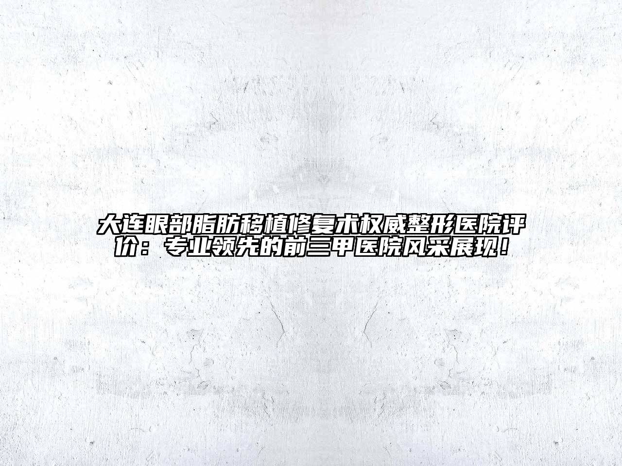 大连眼部脂肪移植修复术权威整形医院评价：专业领先的前三甲医院风采展现！