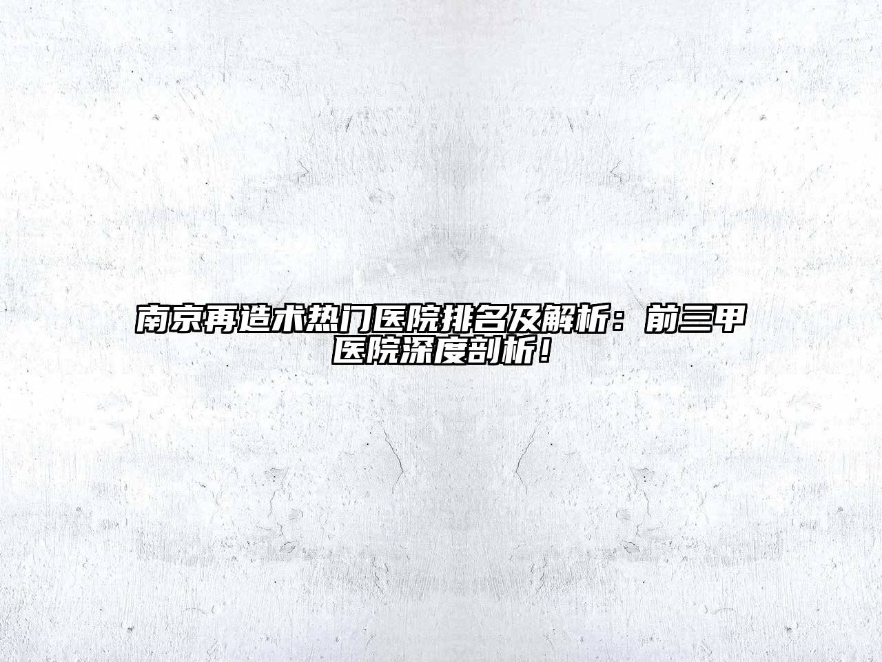 南京再造术热门医院排名及解析：前三甲医院深度剖析！