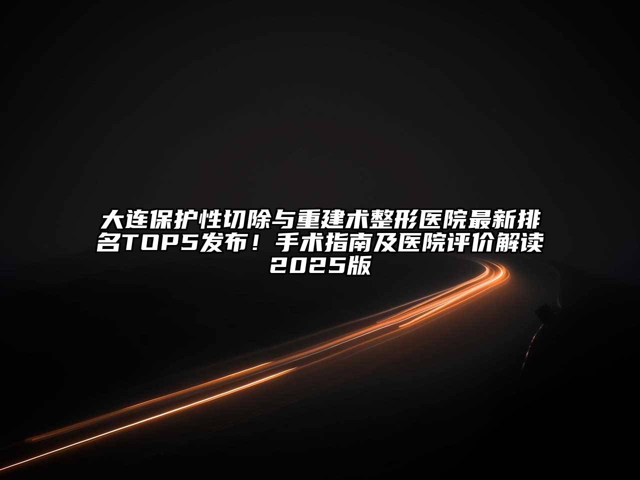 大连保护性切除与重建术整形医院最新排名TOP5发布！手术指南及医院评价解读2025版