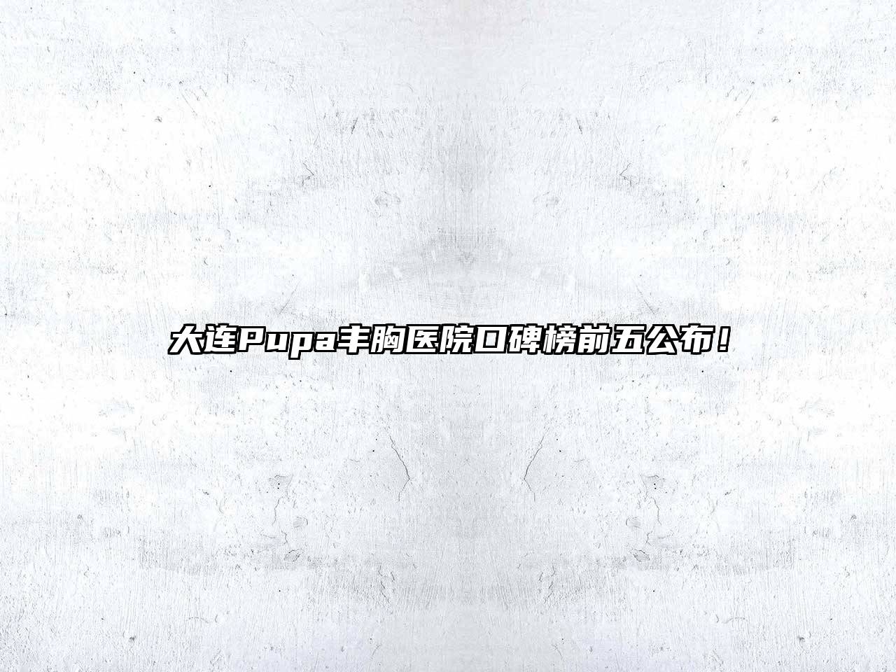 大连Pupa丰胸医院口碑榜前五公布！