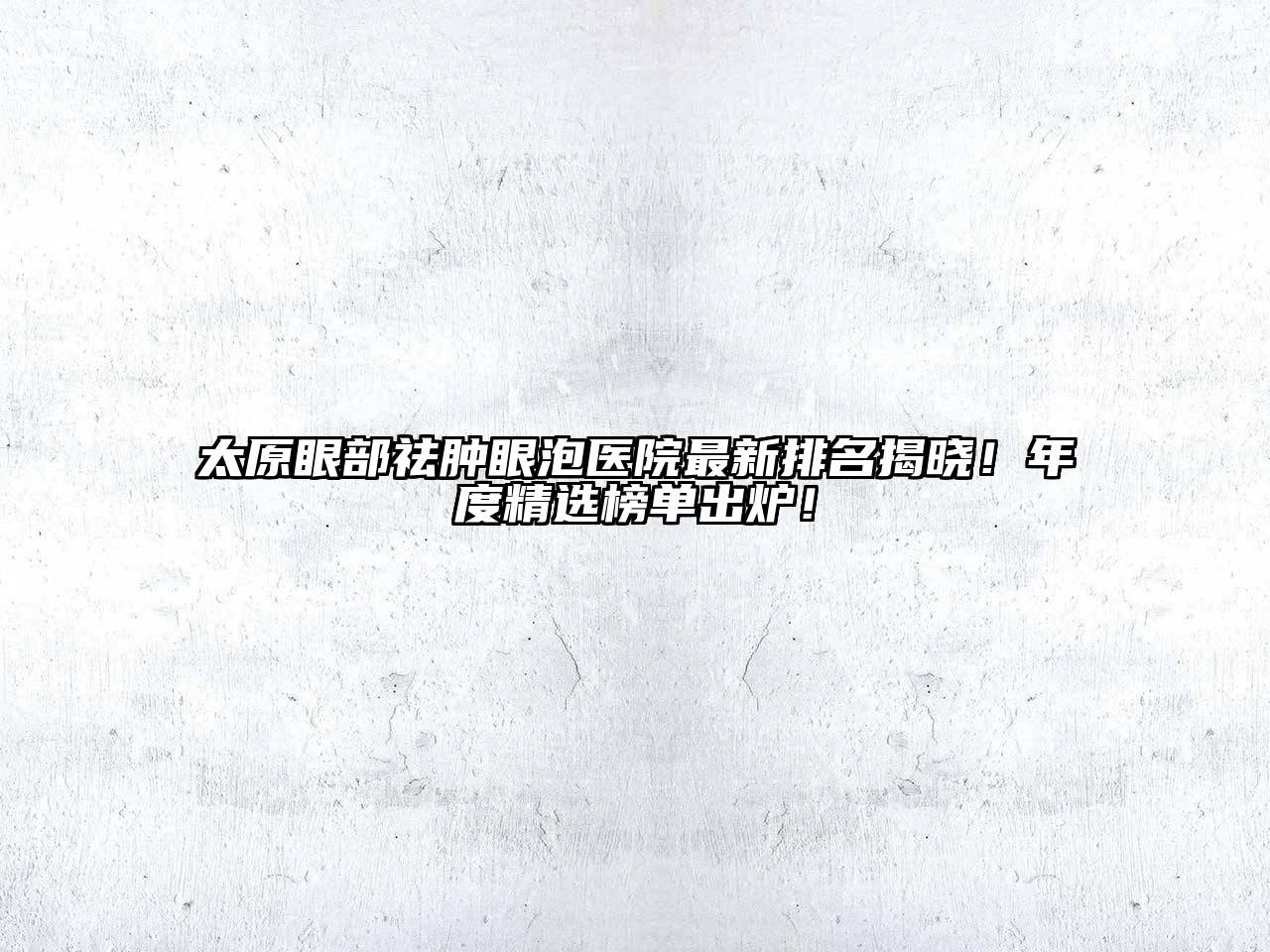 太原眼部祛肿眼泡医院最新排名揭晓！年度精选榜单出炉！