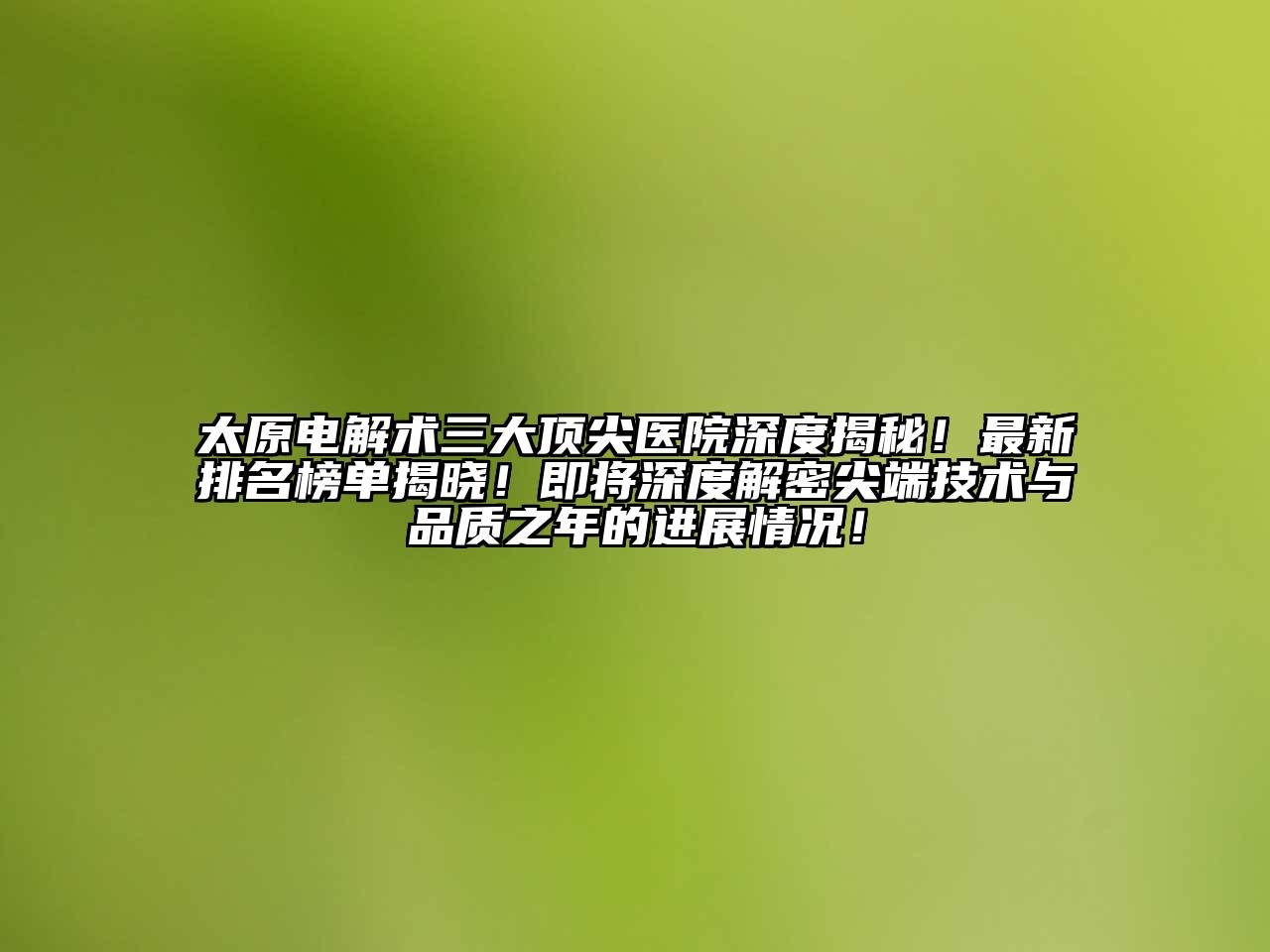 太原电解术三大顶尖医院深度揭秘！最新排名榜单揭晓！即将深度解密尖端技术与品质之年的进展情况！