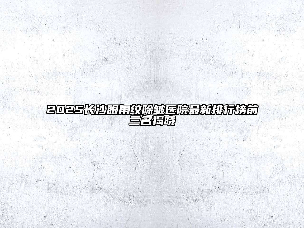 2025长沙眼角纹除皱医院最新排行榜前三名揭晓