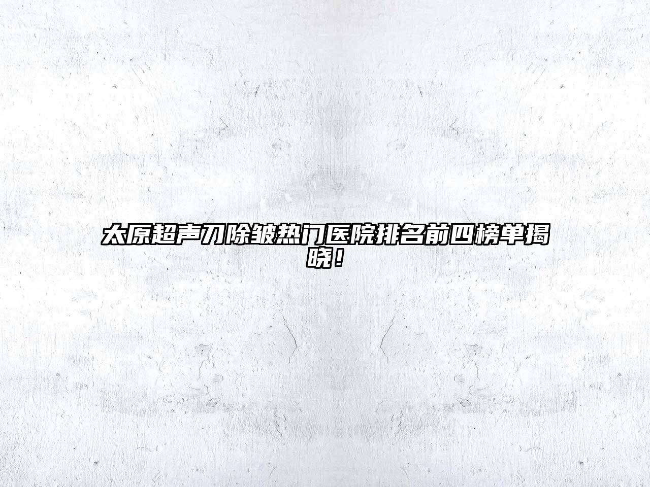 太原超声刀除皱热门医院排名前四榜单揭晓！