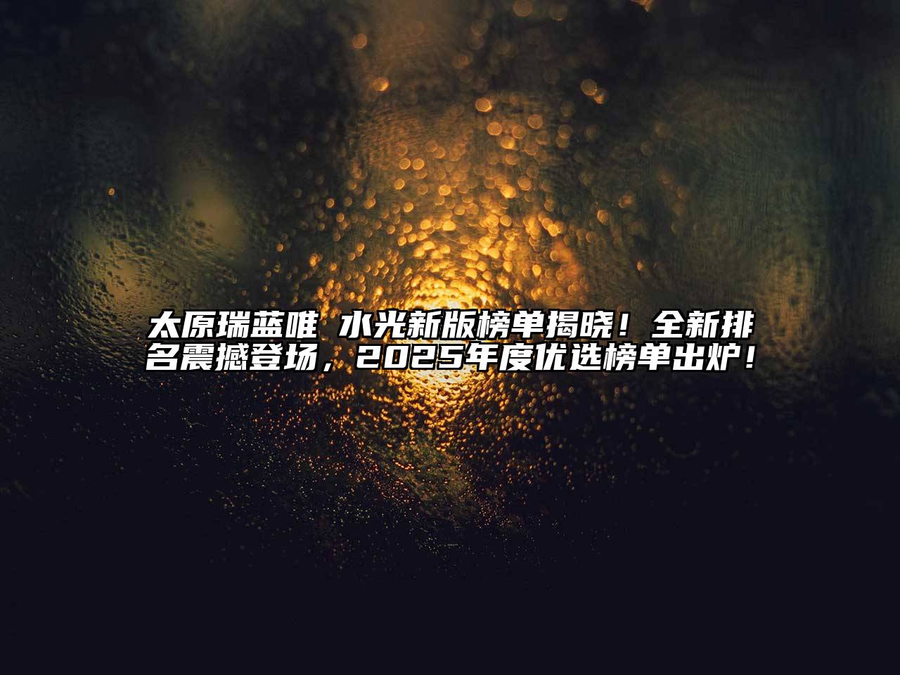 太原瑞蓝唯瑅水光新版榜单揭晓！全新排名震撼登场，2025年度优选榜单出炉！
