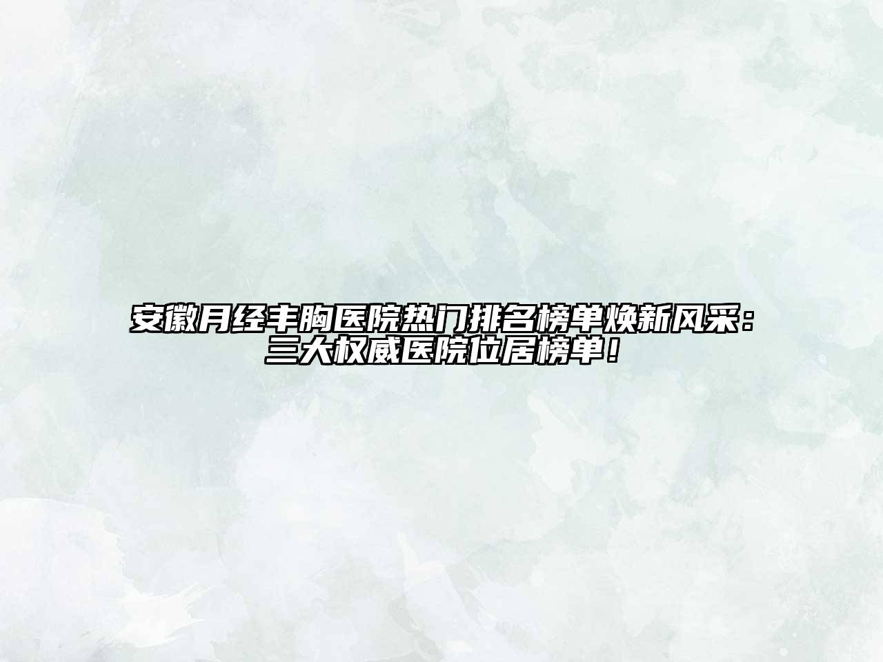 安徽月经丰胸医院热门排名榜单焕新风采：三大权威医院位居榜单！