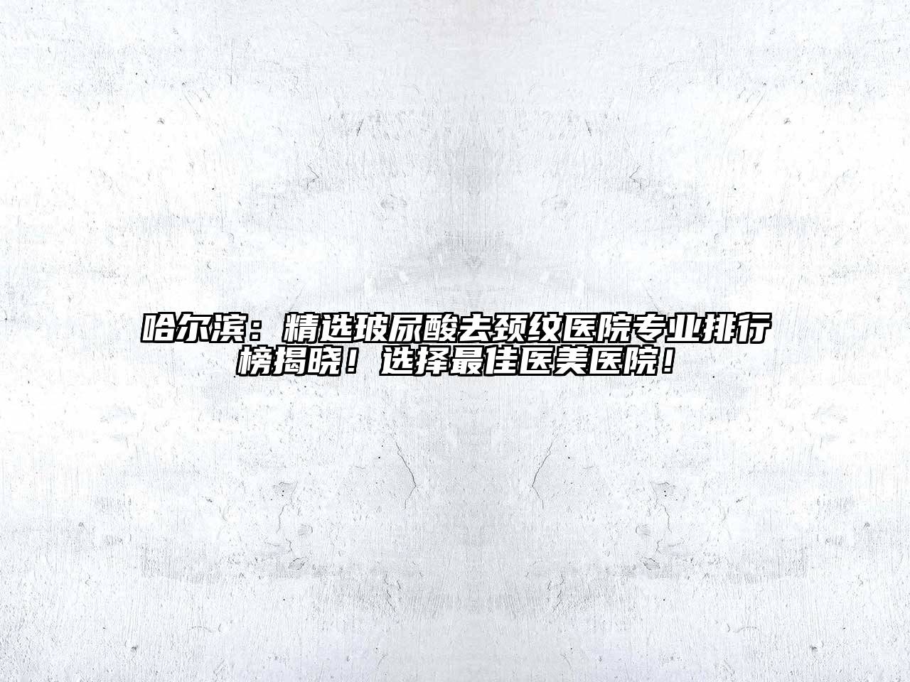 哈尔滨：精选玻尿酸去颈纹医院专业排行榜揭晓！选择最佳医美医院！