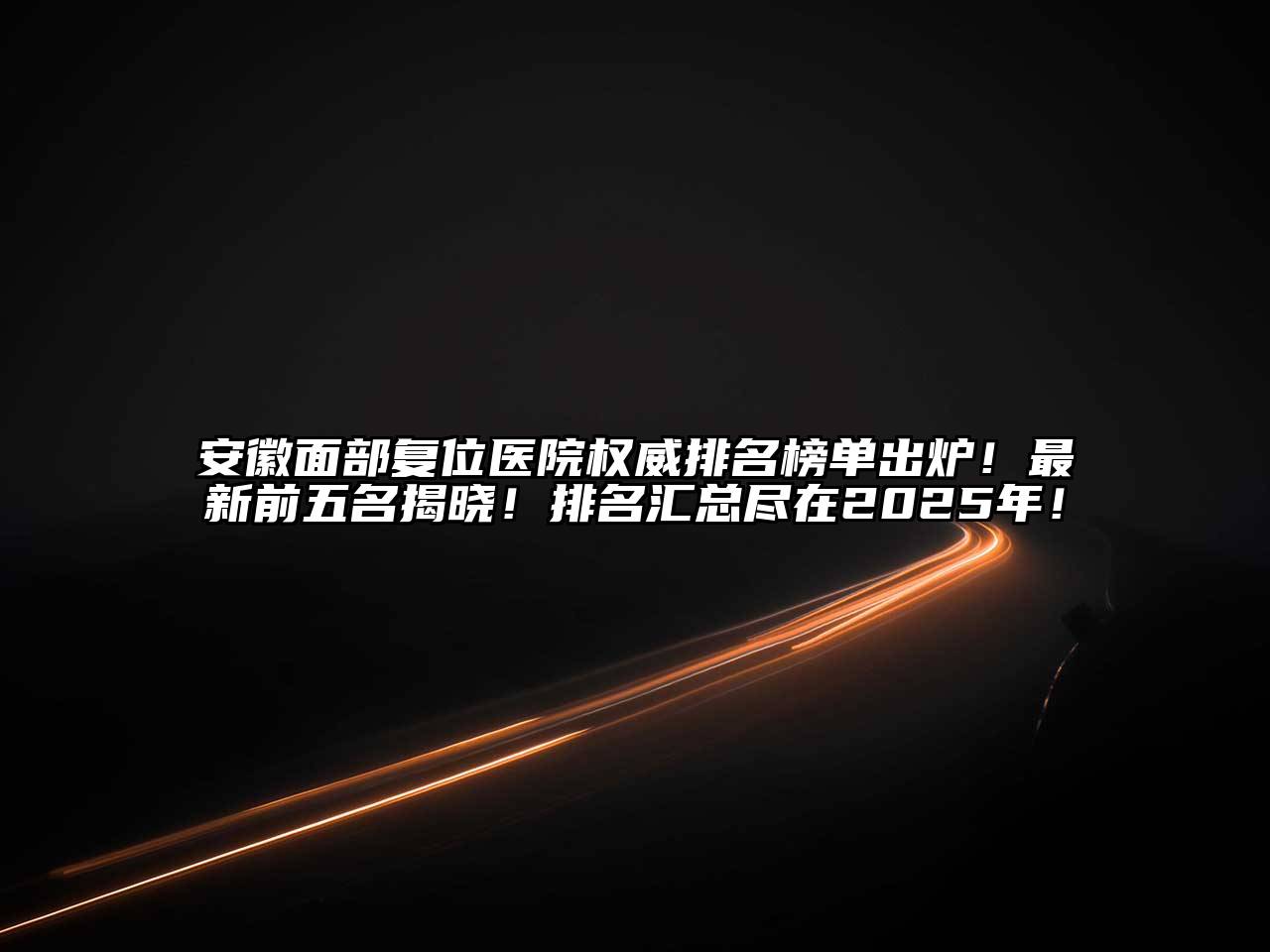 安徽面部复位医院权威排名榜单出炉！最新前五名揭晓！排名汇总尽在2025年！
