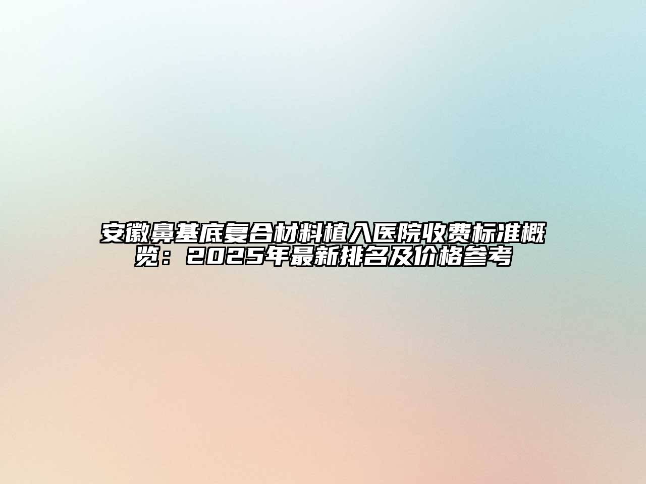 安徽鼻基底复合材料植入医院收费标准概览：2025年最新排名及价格参考