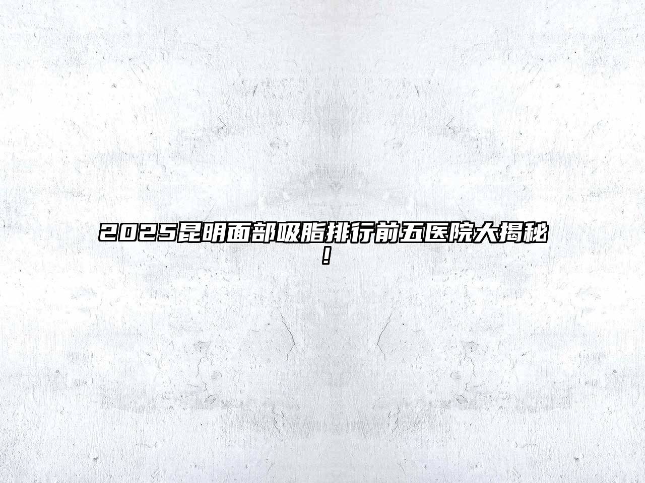 2025昆明面部吸脂排行前五医院大揭秘！
