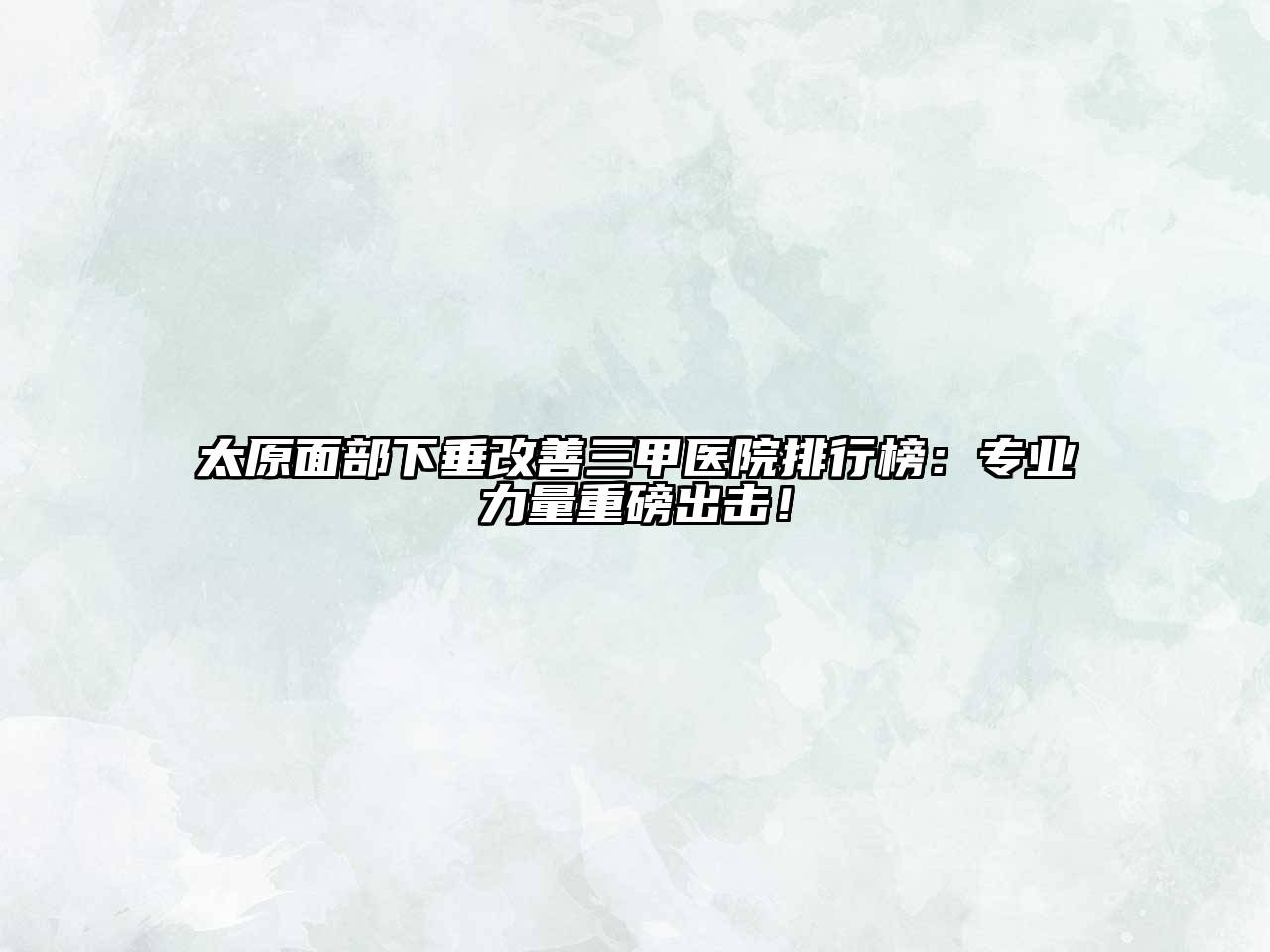 太原面部下垂改善三甲医院排行榜：专业力量重磅出击！