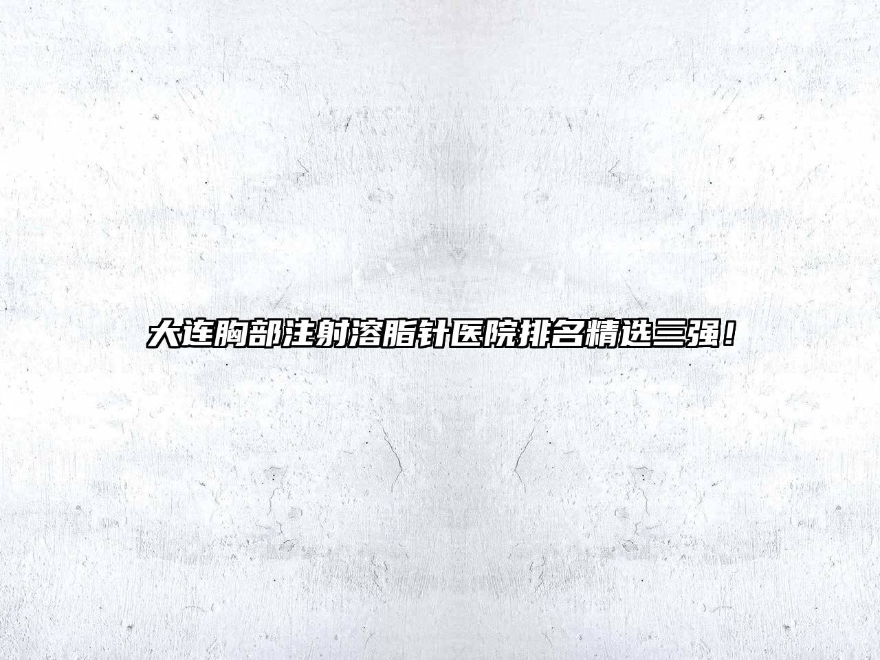 大连胸部注射溶脂针医院排名精选三强！