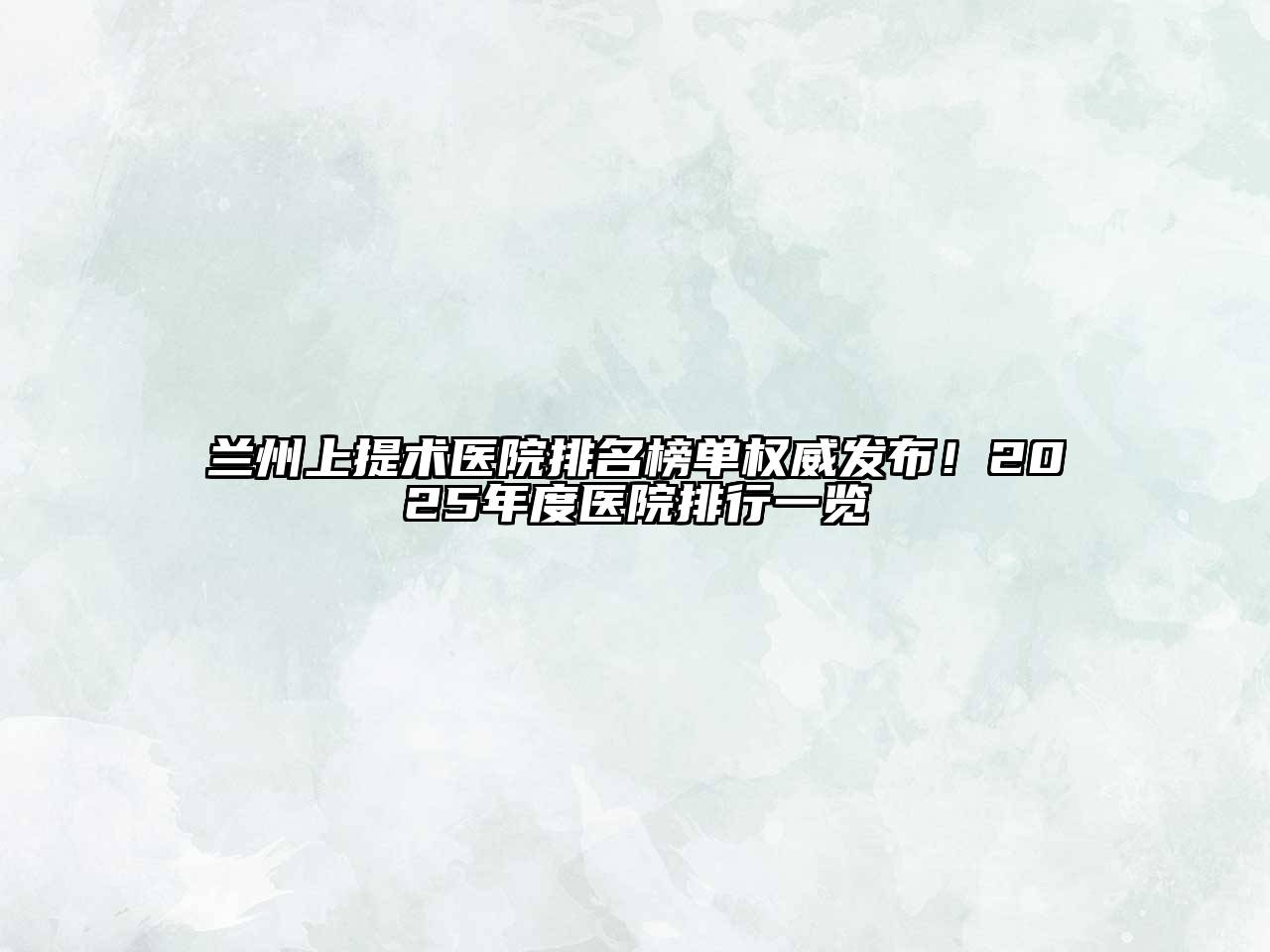 兰州上提术医院排名榜单权威发布！2025年度医院排行一览