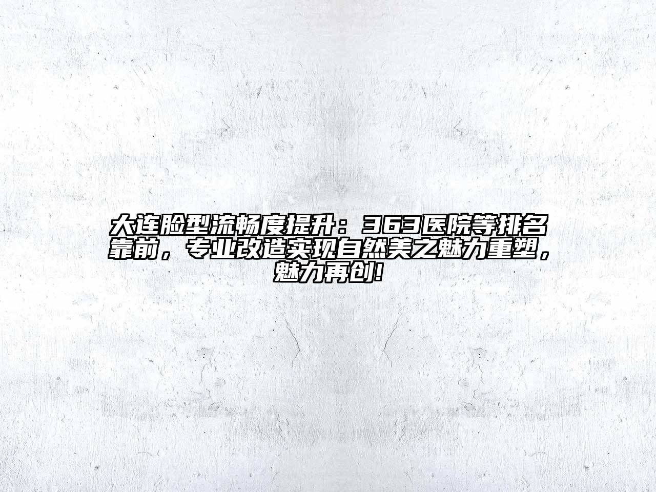 大连脸型流畅度提升：363医院等排名靠前，专业改造实现自然美之魅力重塑，魅力再创!