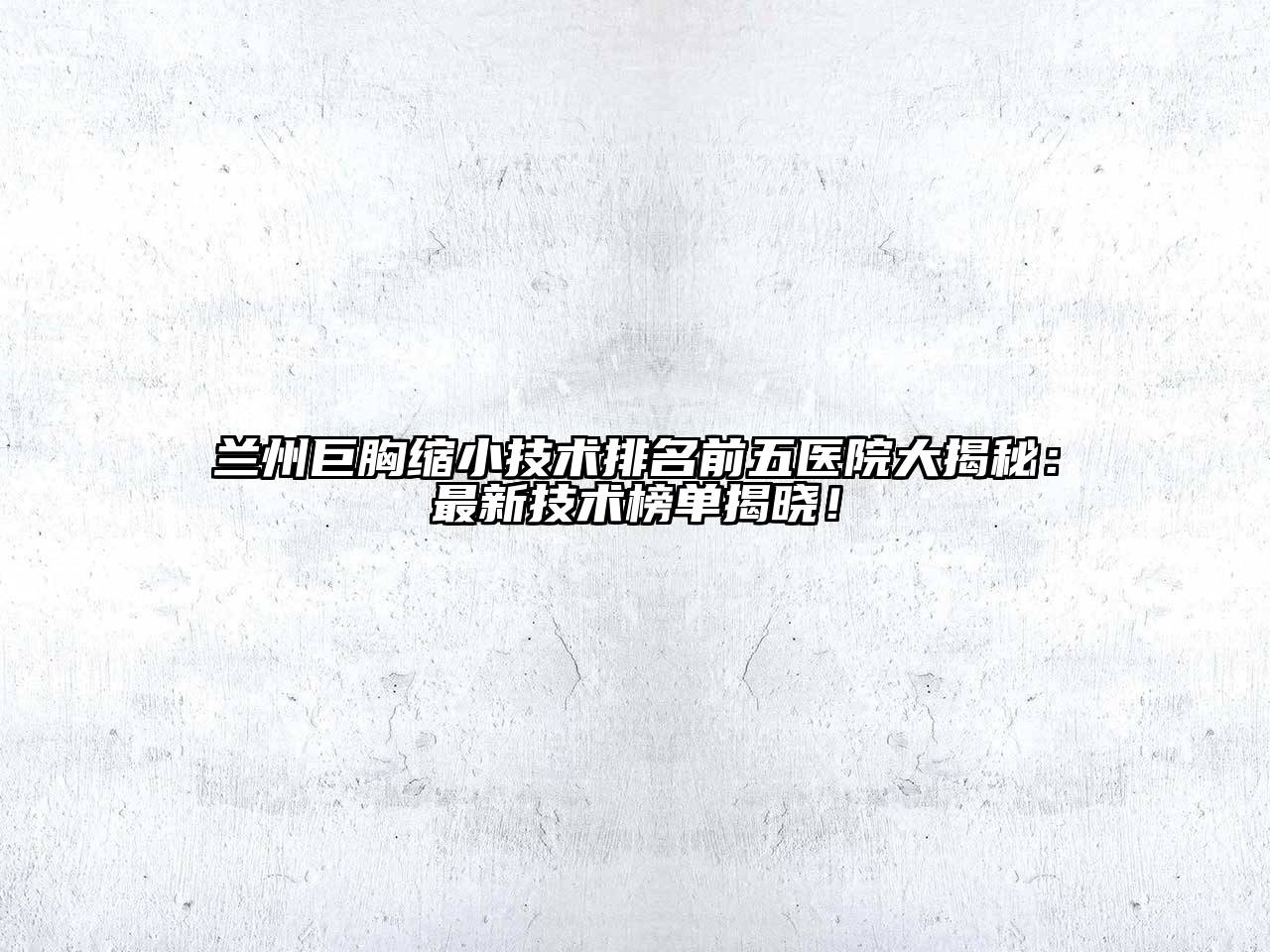 兰州巨胸缩小技术排名前五医院大揭秘：最新技术榜单揭晓！