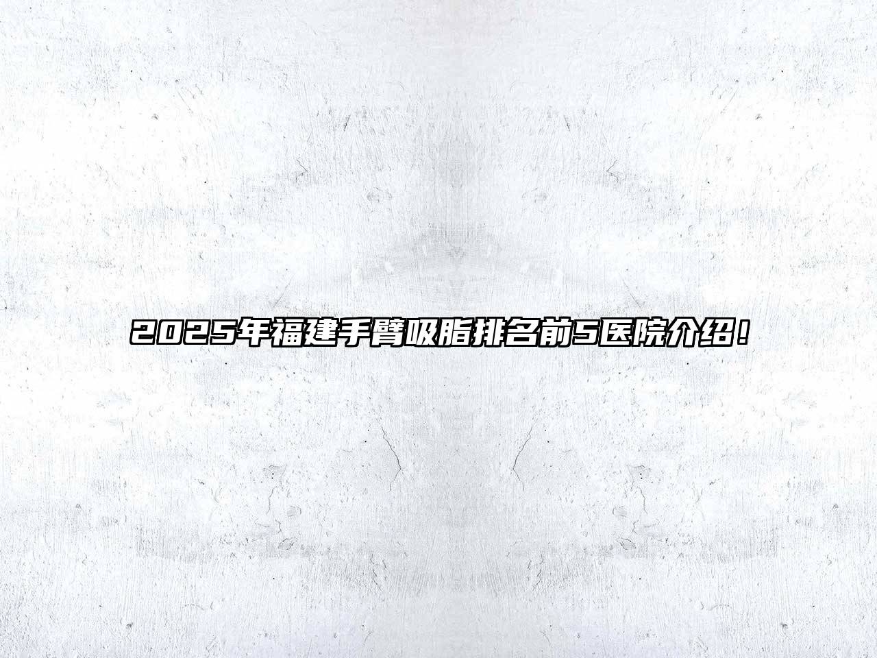 2025年福建手臂吸脂排名前5医院介绍！