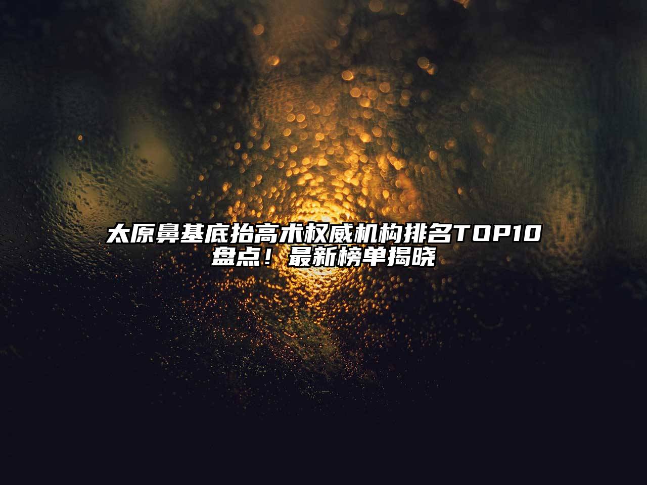 太原鼻基底抬高术权威机构排名TOP10盘点！最新榜单揭晓