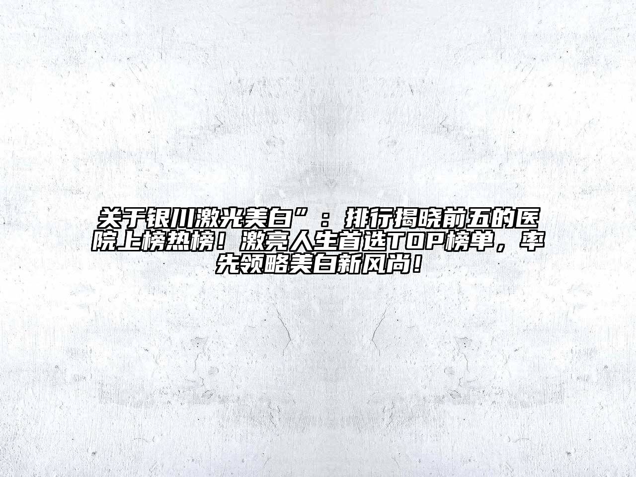 银川激光美白”：排行揭晓前五的医院上榜热榜！激亮人生首选TOP榜单，率先领略美白新风尚！