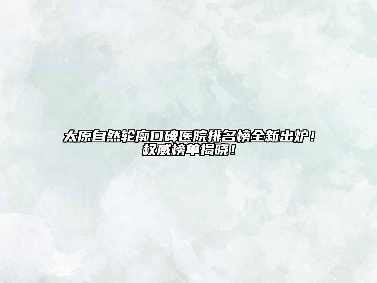 太原自然轮廓口碑医院排名榜全新出炉！权威榜单揭晓！