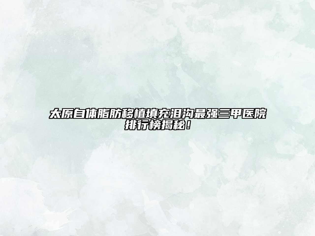 太原自体脂肪移植填充泪沟最强三甲医院排行榜揭秘！