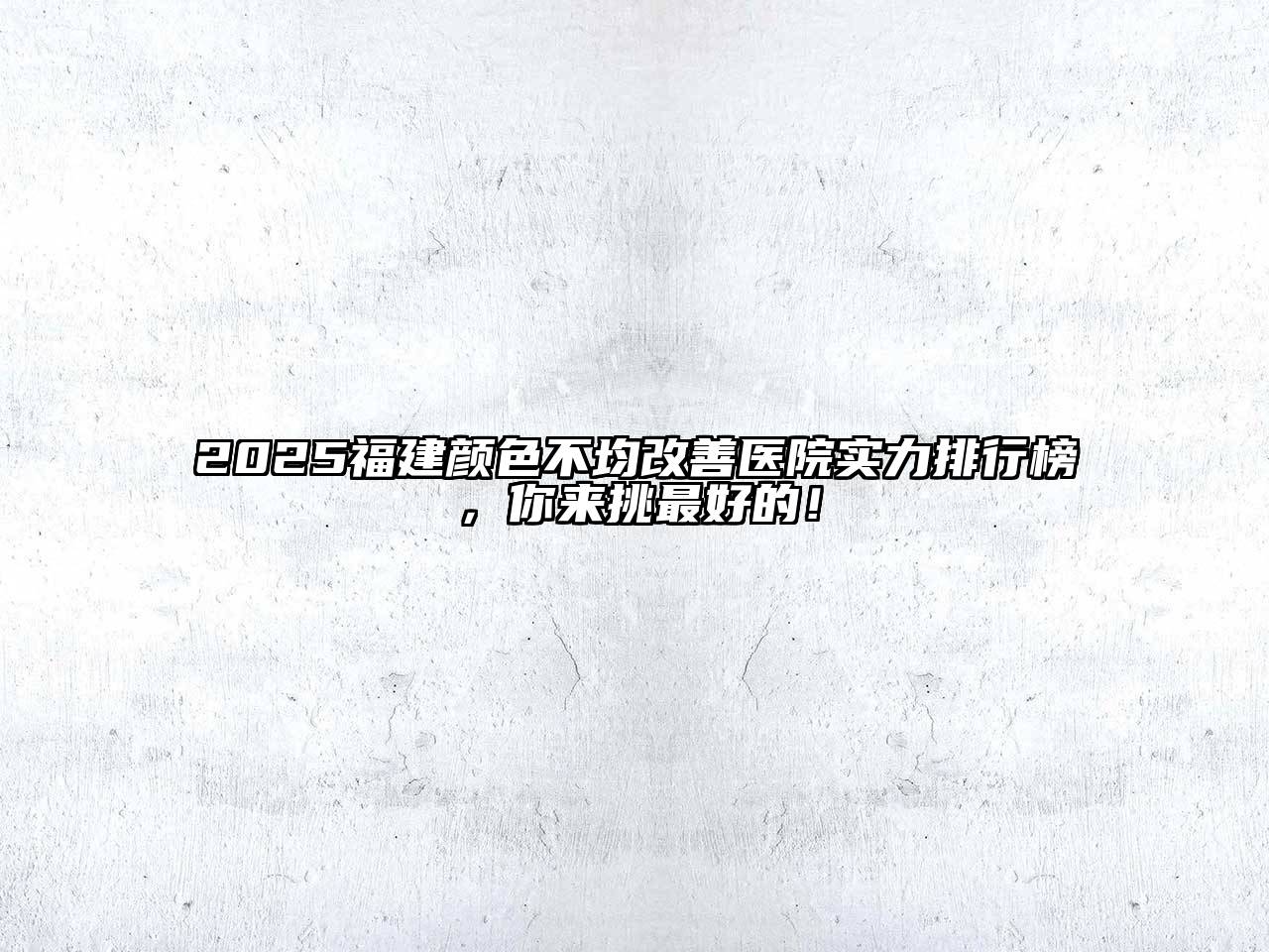 2025福建颜色不均改善医院实力排行榜，你来挑最好的！