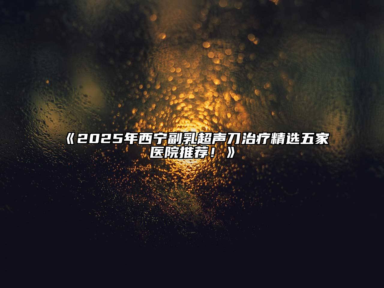 2025年西宁副乳超声刀治疗精选五家医院推荐！