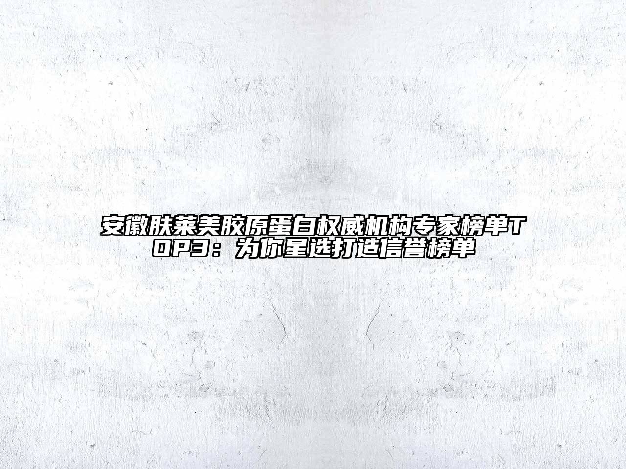 安徽肤莱美胶原蛋白权威机构专家榜单TOP3：为你星选打造信誉榜单